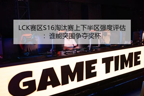 LCK赛区S16淘汰赛上下半区强度评估：谁能突围争夺奖杯